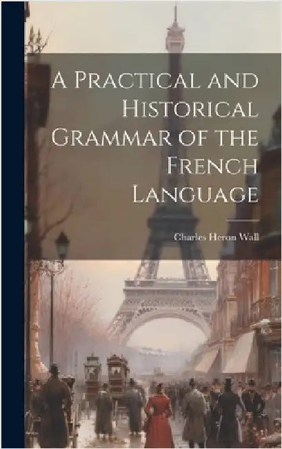 A Practical and Historical Grammar of the French Language by Wall, Charles Heron