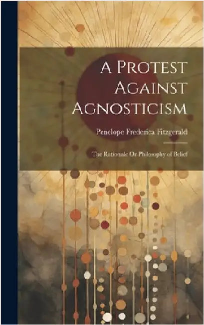A Protest Against Agnosticism: The Rationale Or Philosophy of Belief by Fitzgerald, Penelope Frederica