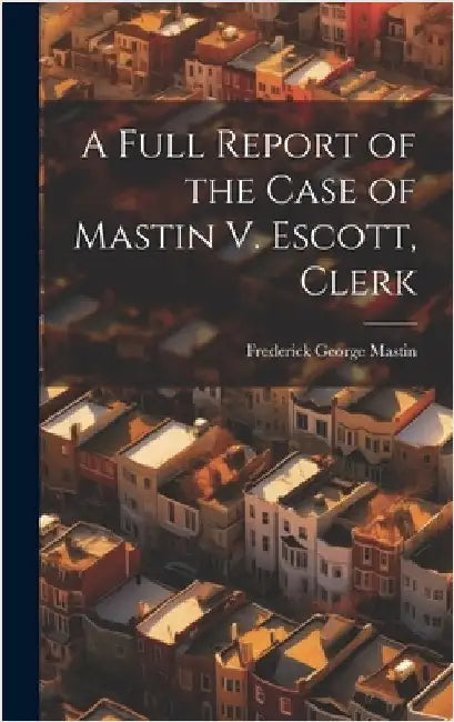 A Full Report of the Case of Mastin V. Escott, Clerk by Mastin, Frederick George