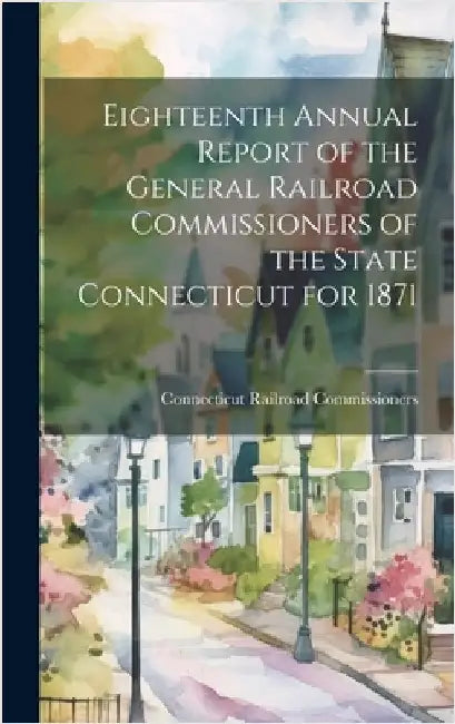 Eighteenth Annual Report of the General Railroad Commissioners of the State Connecticut for 1871 by Commissioners, Connecticut Railroad