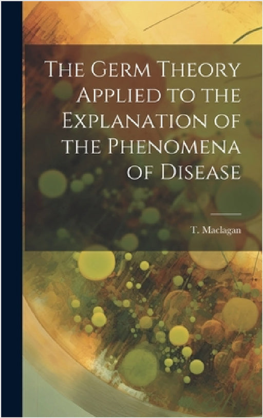 The Germ Theory Applied to the Explanation of the Phenomena of Disease by T. Maclagan