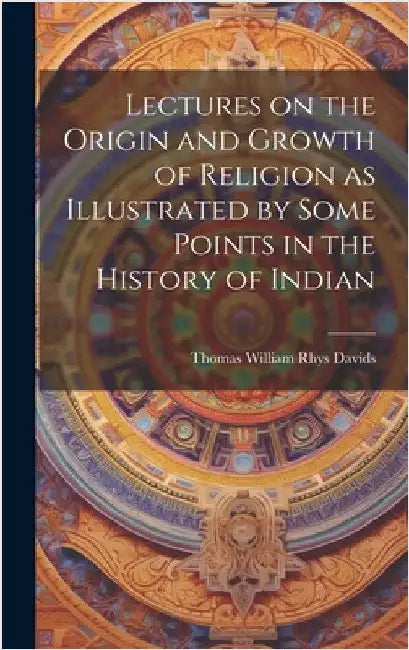 Lectures on the Origin and Growth of Religion as Illustrated by Some Points in the History of Indian by William Rhys Davids, Thomas