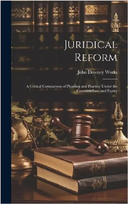 Juridical Reform: A Critical Comparison of Pleading and Practice Under the Common Law and Equity by Works, John Downey