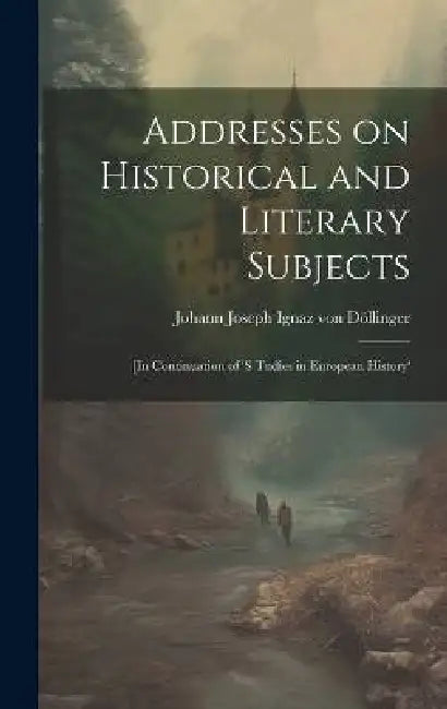 Addresses on Historical and Literary Subjects: [In Continuation of 's Tudies in European History' by Döllinger Johann Joseph Ignaz Von