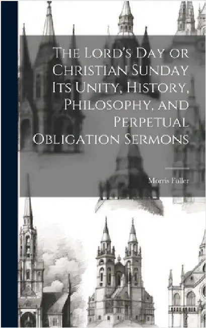 The Lord's Day or Christian Sunday Its Unity, History, Philosophy, and Perpetual Obligation Sermons by Fuller, Morris