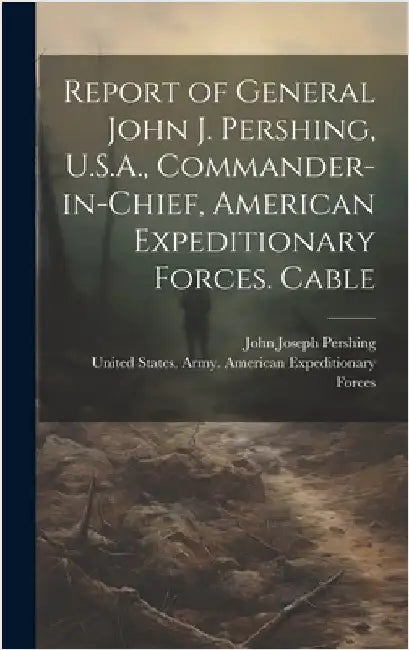 Report of General John J. Pershing, U.S.A., Commander-in-Chief, American Expeditionary Forces. Cable by Pershing, John Joseph