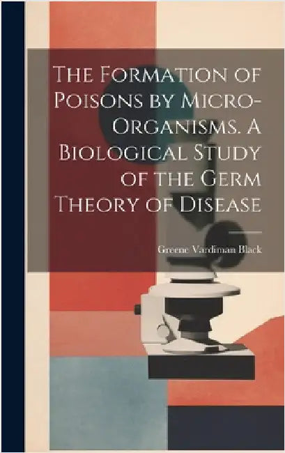 The Formation of Poisons by Micro-Organisms. A Biological Study of the Germ Theory of Disease by Black, Greene Vardiman