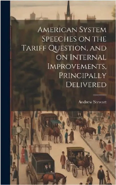 American System Speeches on the Tariff Question, and on Internal Improvements, Principally Delivered by Stewart, Andrew
