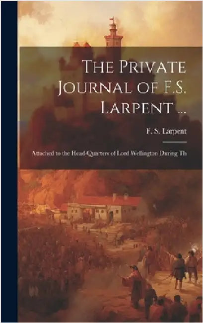 The Private Journal of F.S. Larpent ...: Attached to the Head-quarters of Lord Wellington During Th by Larpent, F. S.