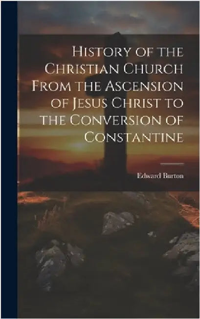History of the Christian Church From the Ascension of Jesus Christ to the Conversion of Constantine by Burton, Edward