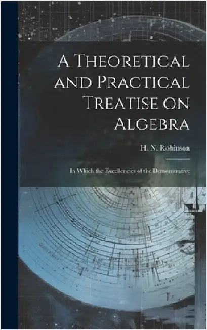 A Theoretical and Practical Treatise on Algebra: In Which the Excellencies of the Demonstrative by Robinson, H. N.