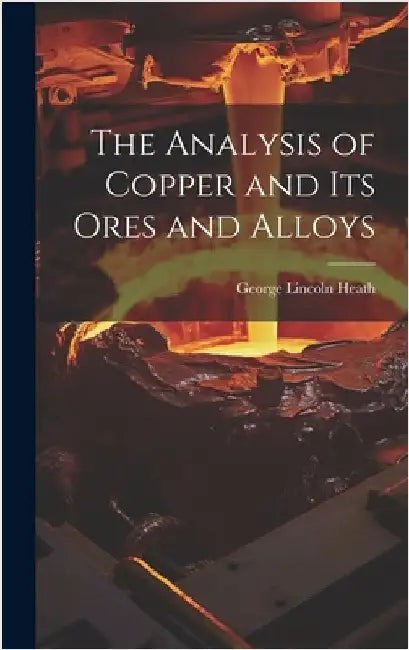 The Analysis of Copper and its Ores and Alloys by Heath, George Lincoln