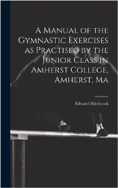 A Manual of the Gymnastic Exercises as Practised by the Junior Class in Amherst College, Amherst, Ma by Hitchcock, Edward