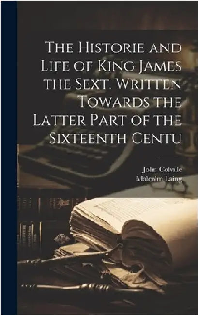 The Historie and Life of King James the Sext. Written Towards the Latter Part of the Sixteenth Centu by Colville, John