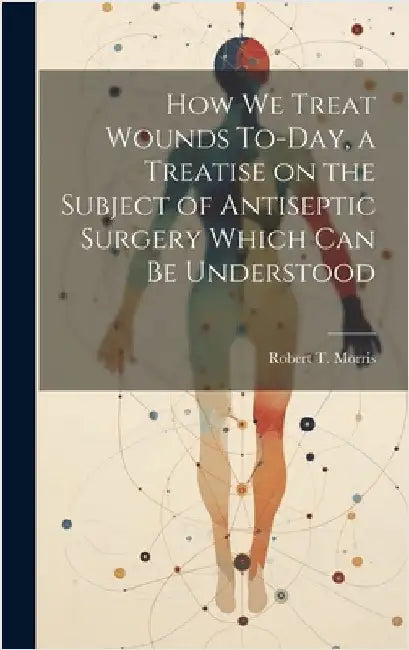 How we Treat Wounds To-day, a Treatise on the Subject of Antiseptic Surgery Which can be Understood by Morris, Robert T.