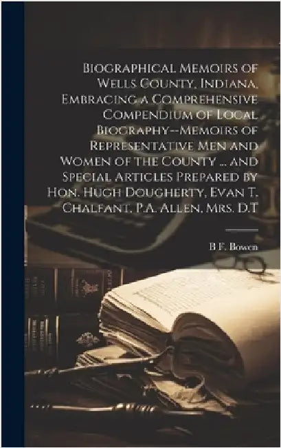 Biographical Memoirs of Wells County, Indiana, Embracing a Comprehensive Compendium of Local Biography--memoirs of Representative men and Women of the by Bowen, B. F.