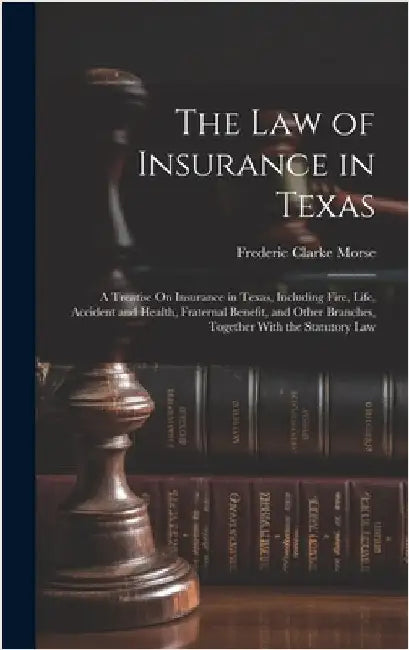 The Law of Insurance in Texas: A Treatise On Insurance in Texas, Including Fire, Life, Accident and Health, Fraternal Benefit, and Other Branches, To by Morse, Frederic Clarke