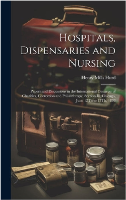 Hospitals, Dispensaries and Nursing: Papers and Discussions in the International Congress of Charities, Correction and Philanthropy, Section Iii, Chic by Henry Mills Hurd