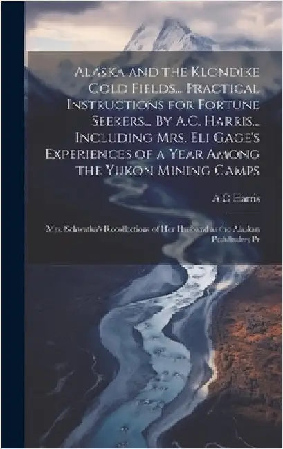 Alaska and the Klondike Gold Fields... Practical Instructions for Fortune Seekers... By A.C. Harris... Including Mrs. Eli Gage's Experiences of a Year by Harris, A. C.
