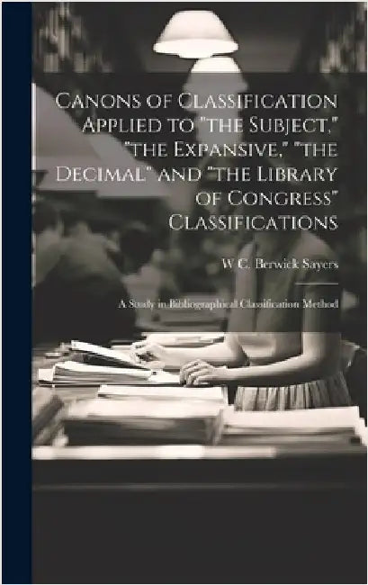 Canons of Classification Applied to "the Subject," "the Expansive," "the Decimal" and "the Library of Congress" Classifications; a Study in Bibliograp by Sayers, W. C. Berwick 1881-1960
