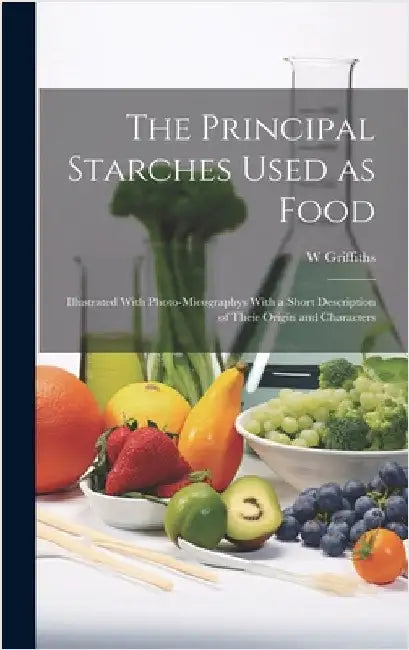 The Principal Starches Used as Food: Illustrated With Photo-micographys With a Short Description of Their Origin and Characters by Griffiths, W.