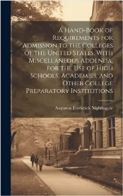 A Hand-book of Requirements for Admission to the Colleges of the United States, With Miscellaneous Addenda, for the use of High Schools, Academies, an by Nightingale, Augustus Frederick