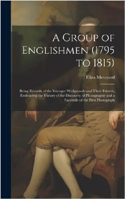 A Group of Englishmen (1795 to 1815): Being Records of the Younger Wedgwoods and Their Friends, Embracing the History of the Discovery of Photography by Meteyard, Eliza