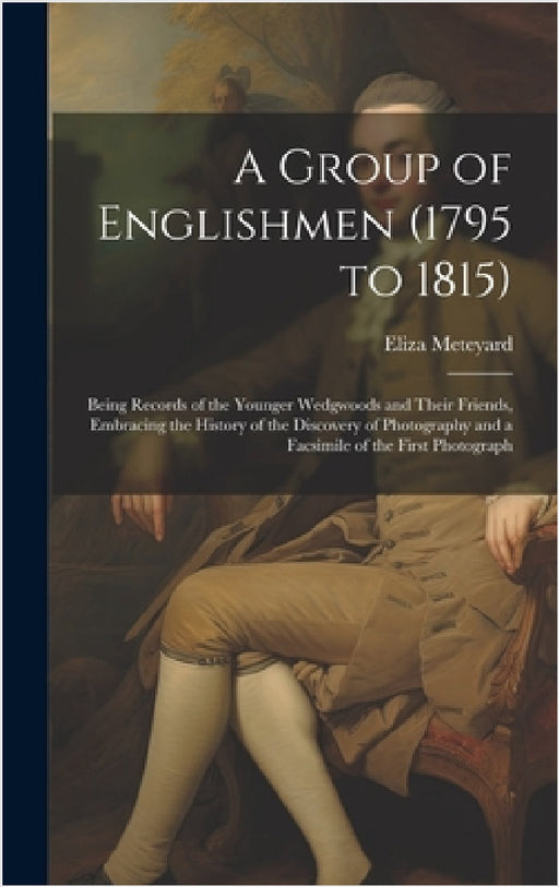 A Group of Englishmen (1795 to 1815): Being Records of the Younger Wedgwoods and Their Friends, Embracing the History of the Discovery of Photography by Eliza Meteyard