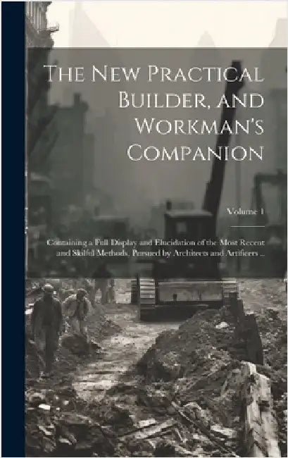 The new Practical Builder, and Workman's Companion: Containing a Full Display and Elucidation of the Most Recent and Skilful Methods, Pursued by Archi by Anonymous