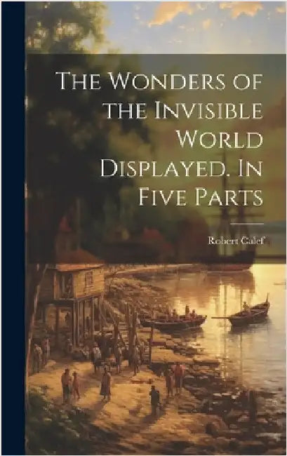 The Wonders of the Invisible World Displayed. In Five Parts by Calef, Robert