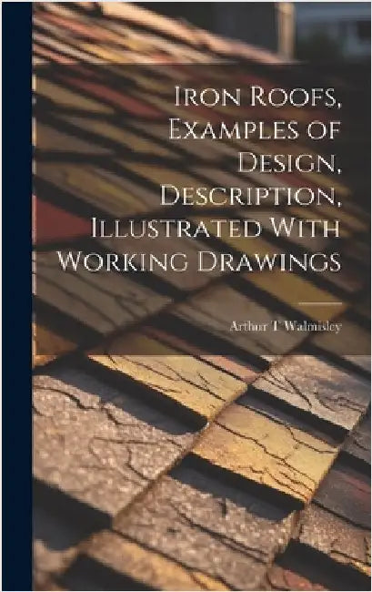 Iron Roofs, Examples of Design, Description, Illustrated With Working Drawings by Walmisley, Arthur T.