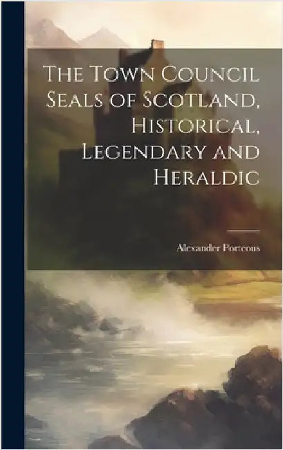 The Town Council Seals of Scotland, Historical, Legendary and Heraldic by Porteous, Alexander