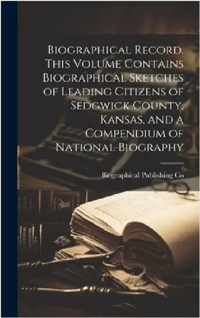 Biographical Record. This Volume Contains Biographical Sketches of Leading Citizens of Sedgwick County, Kansas, and a Compendium of National Biography by Co, Biographical Publishing