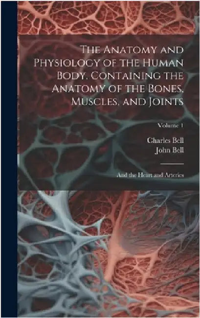 The Anatomy and Physiology of the Human Body. Containing the Anatomy of the Bones, Muscles, and Joints; and the Heart and Arteries; Volume 1 by Bell, Charles