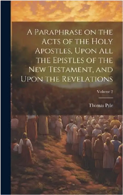 A Paraphrase on the Acts of the Holy Apostles, Upon all the Epistles of the New Testament, and Upon the Revelations; Volume 2 by Pyle, Thomas