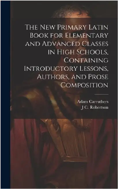 The new Primary Latin Book for Elementary and Advanced Classes in High Schools, Containing Introductory Lessons, Authors, and Prose Composition by Carruthers, Adam