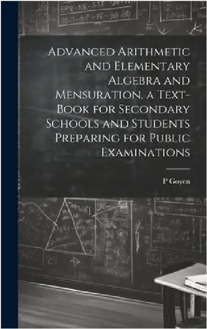 Advanced Arithmetic and Elementary Algebra and Mensuration, a Text-book for Secondary Schools and Students Preparing for Public Examinations by Goyen, P.