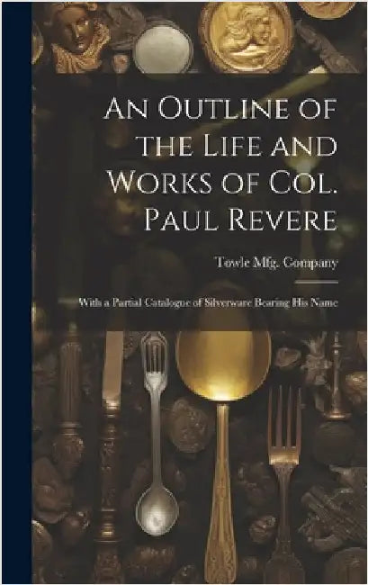 An Outline of the Life and Works of Col. Paul Revere: With a Partial Catalogue of Silverware Bearing his Name by Towle Mfg Company