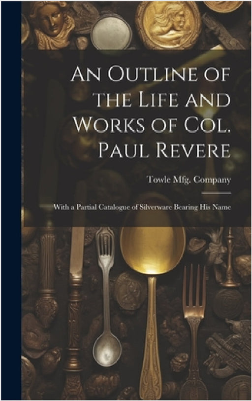 An Outline of the Life and Works of Col. Paul Revere: With a Partial Catalogue of Silverware Bearing his Name by Towle Mfg Company