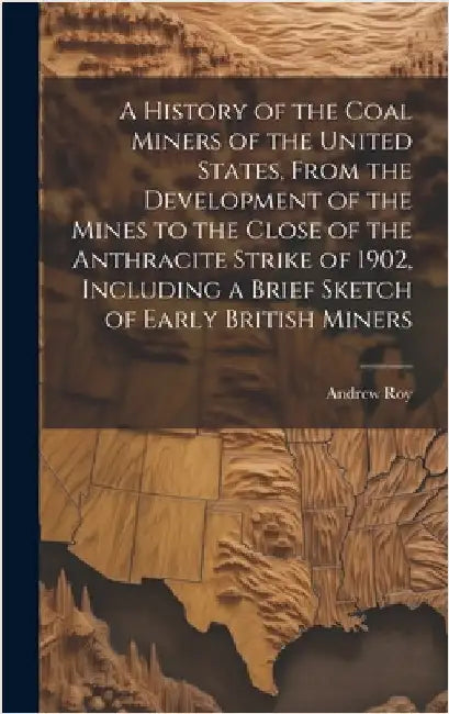 A History of the Coal Miners of the United States, From the Development of the Mines to the Close of the Anthracite Strike of 1902, Including a Brief by Roy, Andrew