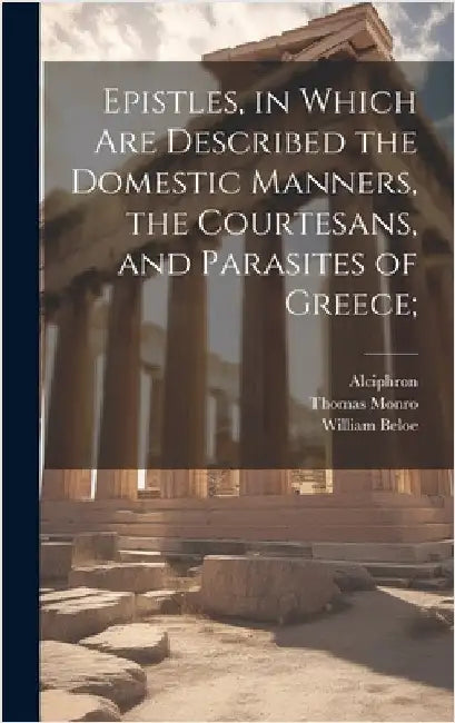 Epistles, in Which are Described the Domestic Manners, the Courtesans, and Parasites of Greece; by Alciphron
