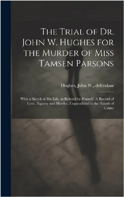 The Trial of Dr. John W. Hughes for the Murder of Miss Tamsen Parsons: With a Sketch of his Life, as Related by Himself. A Record of Love, Bigamy and by Hughes, John W. (John William) 1833-