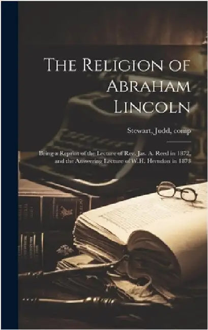 The Religion of Abraham Lincoln: Being a Reprint of the Lecture of Rev. Jas. A. Reed in 1872, and the Answering Lecture of W.H. Herndon in 1873 by Stewart, Judd 1867-1920