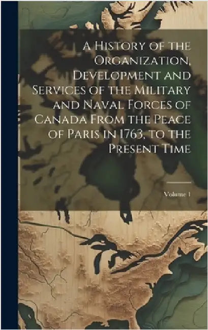 A History of the Organization, Development and Services of the Military and Naval Forces of Canada From the Peace of Paris in 1763, to the Present Tim by Anonymous