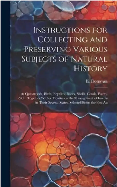 Instructions for Collecting and Preserving Various Subjects of Natural History: As Quasrupeds, Birds, Reptiles, Fishes, Shells, Corals, Plants, &c.: T by Donovan, E. 1768-1837