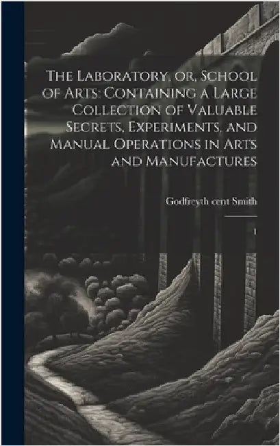 The Laboratory, or, School of Arts: Containing a Large Collection of Valuable Secrets, Experiments, and Manual Operations in Arts and Manufactures: 1 by Smith, Godfrey
