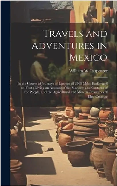 Travels and Adventures in Mexico: In the Course of Journeys of Upward of 2500 Miles, Performed on Foot; Giving an Account of the Manners and Customs o by Carpenter, William W.