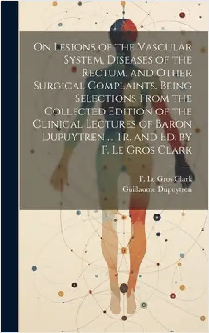 On Lesions of the Vascular System, Diseases of the Rectum, and Other Surgical Complaints, Being Selections From the Collected Edition of the Clinical by Dupuytren, Guillaume