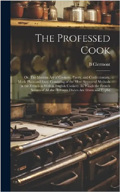 The Professed Cook; or, The Modern art of Cookery, Pastry, and Confectionary, Made Plain and Easy. Consisting of the Most Approved Methods in the Fren by Clermont, B.