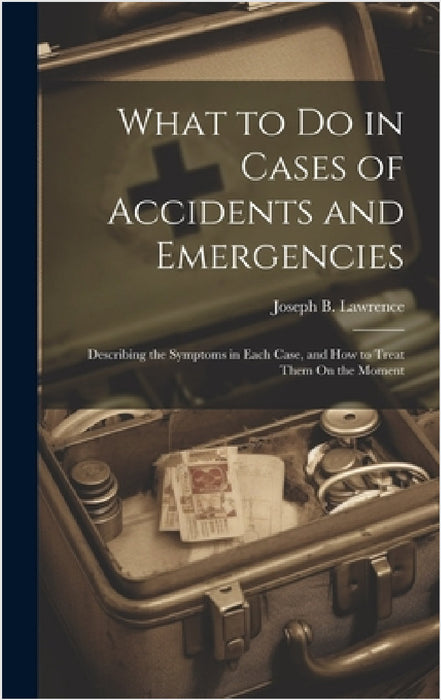 What to Do in Cases of Accidents and Emergencies: Describing the Symptoms in Each Case, and How to Treat Them On the Moment by Joseph B. Lawrence